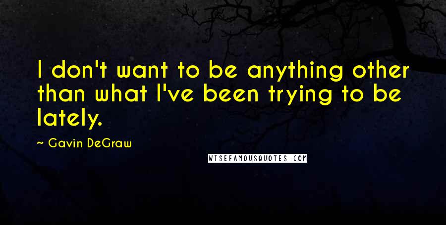 Gavin DeGraw Quotes: I don't want to be anything other than what I've been trying to be lately.