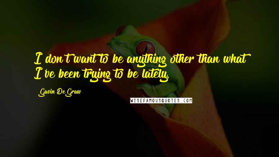 Gavin DeGraw Quotes: I don't want to be anything other than what I've been trying to be lately.