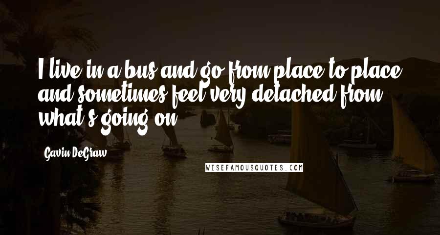 Gavin DeGraw Quotes: I live in a bus and go from place to place and sometimes feel very detached from what's going on.