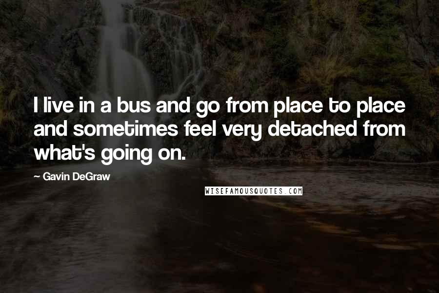 Gavin DeGraw Quotes: I live in a bus and go from place to place and sometimes feel very detached from what's going on.