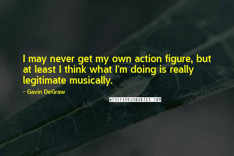 Gavin DeGraw Quotes: I may never get my own action figure, but at least I think what I'm doing is really legitimate musically.