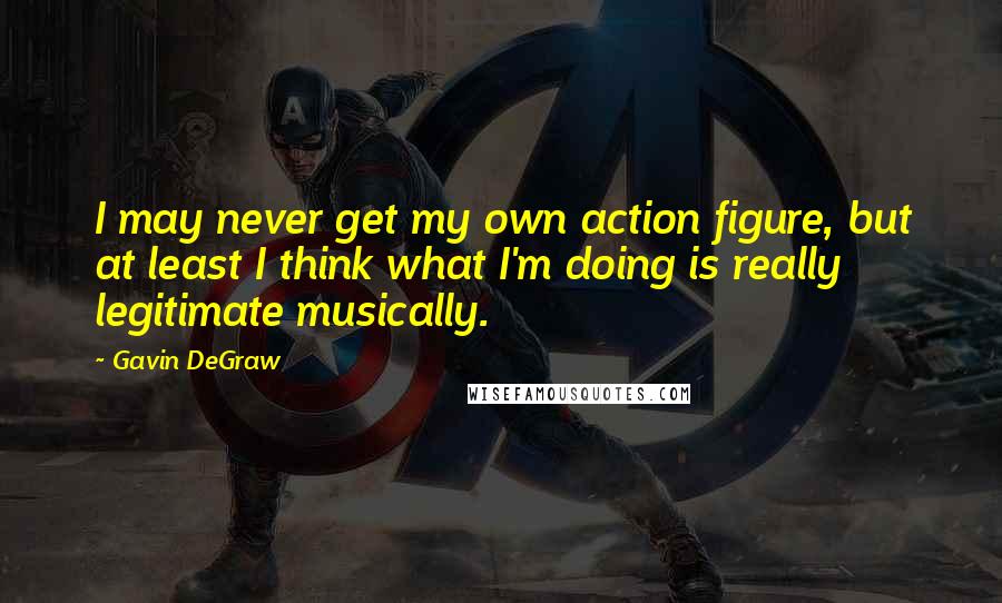 Gavin DeGraw Quotes: I may never get my own action figure, but at least I think what I'm doing is really legitimate musically.