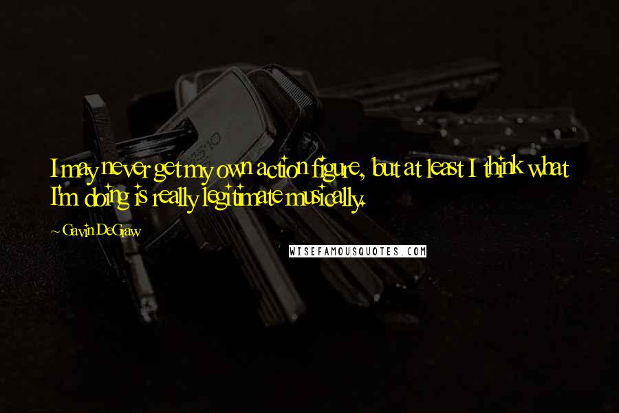 Gavin DeGraw Quotes: I may never get my own action figure, but at least I think what I'm doing is really legitimate musically.