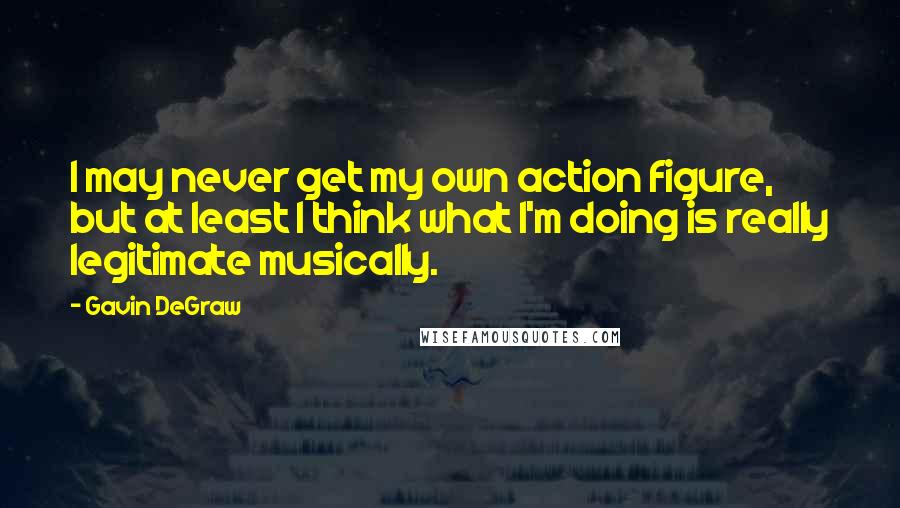 Gavin DeGraw Quotes: I may never get my own action figure, but at least I think what I'm doing is really legitimate musically.