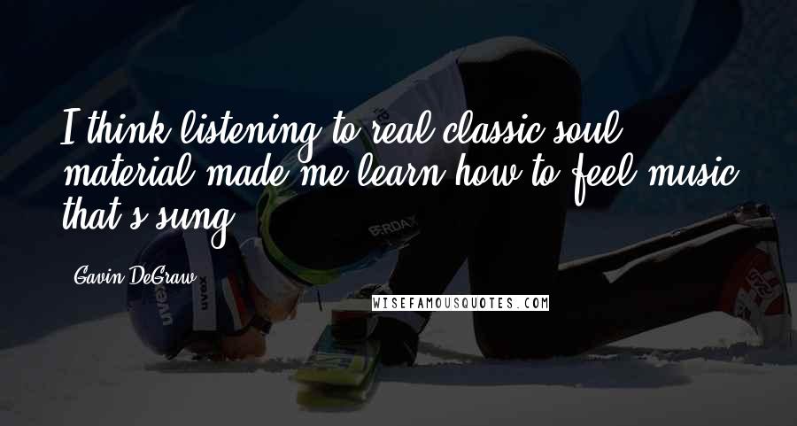 Gavin DeGraw Quotes: I think listening to real classic soul material made me learn how to feel music that's sung.