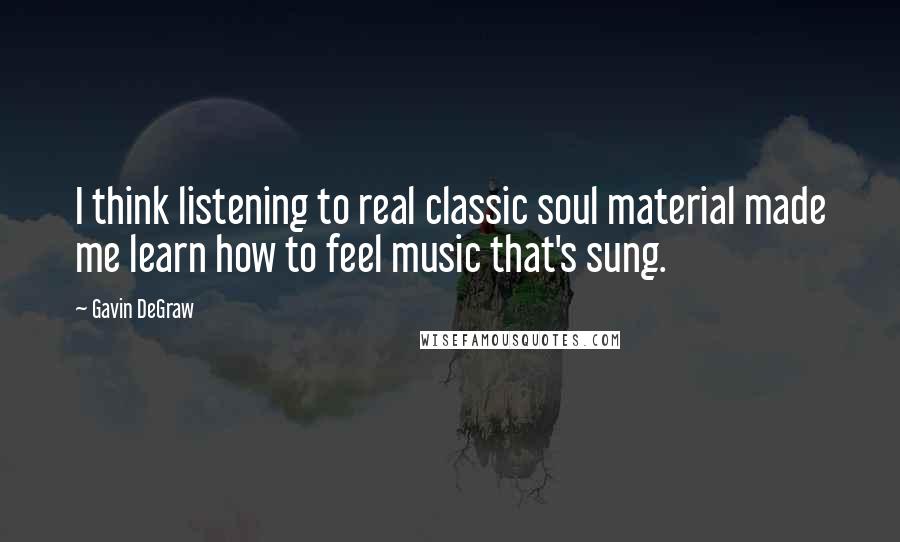 Gavin DeGraw Quotes: I think listening to real classic soul material made me learn how to feel music that's sung.