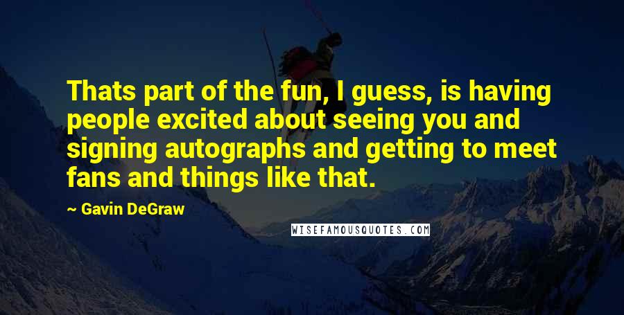 Gavin DeGraw Quotes: Thats part of the fun, I guess, is having people excited about seeing you and signing autographs and getting to meet fans and things like that.