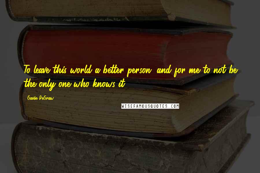 Gavin DeGraw Quotes: To leave this world a better person, and for me to not be the only one who knows it.