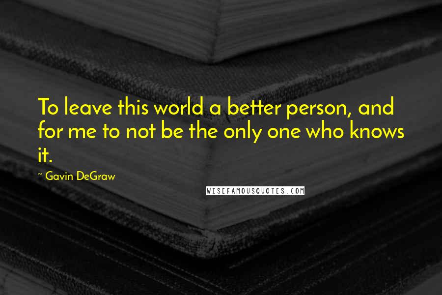 Gavin DeGraw Quotes: To leave this world a better person, and for me to not be the only one who knows it.