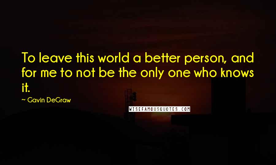 Gavin DeGraw Quotes: To leave this world a better person, and for me to not be the only one who knows it.