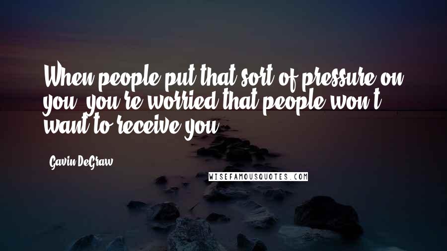 Gavin DeGraw Quotes: When people put that sort of pressure on you, you're worried that people won't want to receive you.