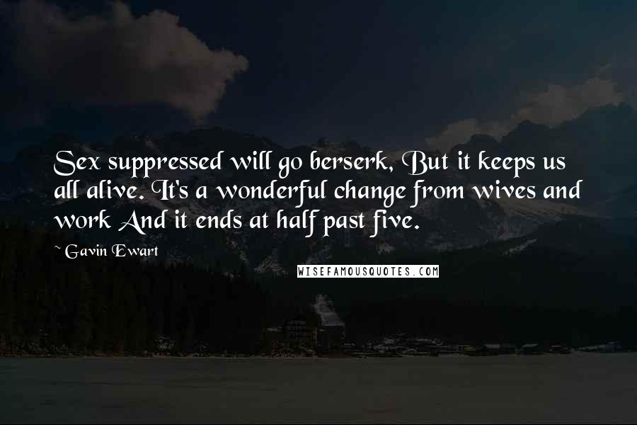 Gavin Ewart Quotes: Sex suppressed will go berserk, But it keeps us all alive. It's a wonderful change from wives and work And it ends at half past five.