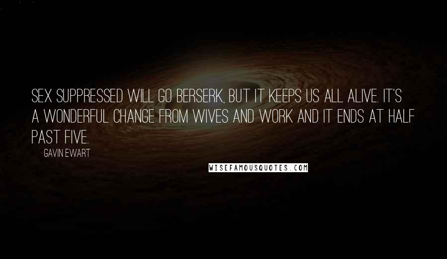 Gavin Ewart Quotes: Sex suppressed will go berserk, But it keeps us all alive. It's a wonderful change from wives and work And it ends at half past five.