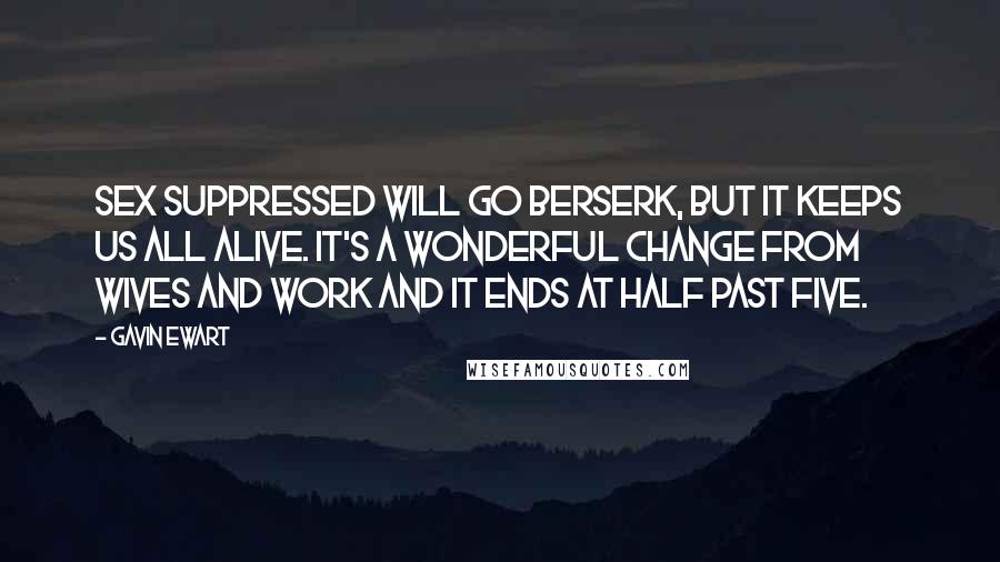 Gavin Ewart Quotes: Sex suppressed will go berserk, But it keeps us all alive. It's a wonderful change from wives and work And it ends at half past five.