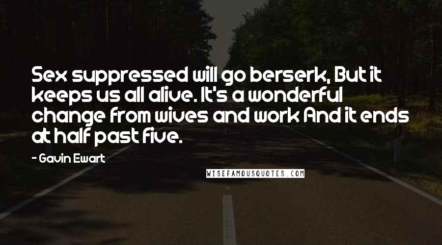 Gavin Ewart Quotes: Sex suppressed will go berserk, But it keeps us all alive. It's a wonderful change from wives and work And it ends at half past five.