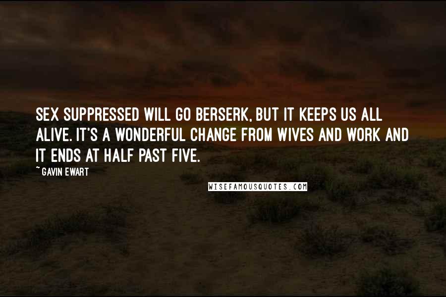 Gavin Ewart Quotes: Sex suppressed will go berserk, But it keeps us all alive. It's a wonderful change from wives and work And it ends at half past five.