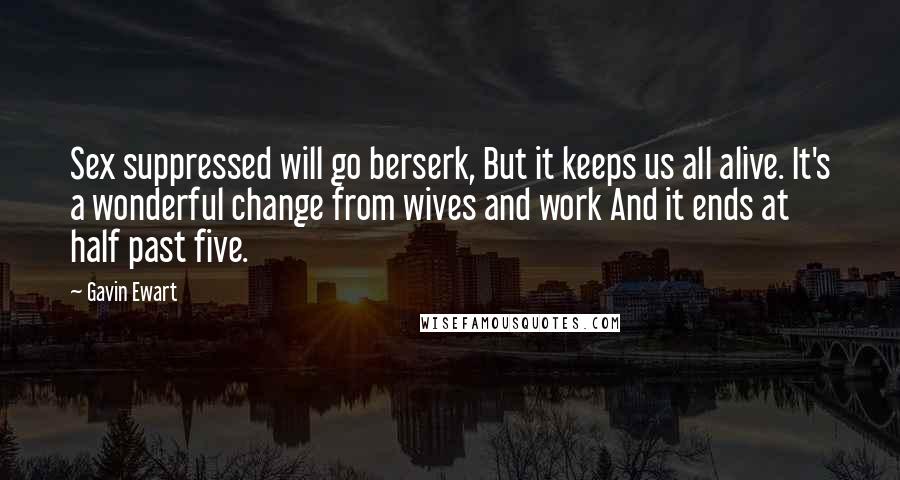 Gavin Ewart Quotes: Sex suppressed will go berserk, But it keeps us all alive. It's a wonderful change from wives and work And it ends at half past five.