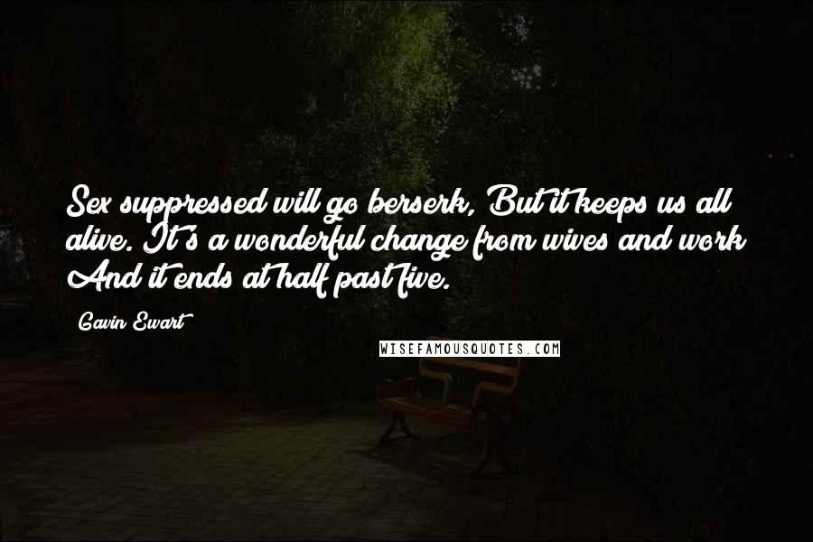 Gavin Ewart Quotes: Sex suppressed will go berserk, But it keeps us all alive. It's a wonderful change from wives and work And it ends at half past five.