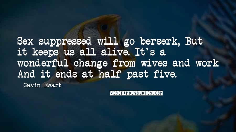 Gavin Ewart Quotes: Sex suppressed will go berserk, But it keeps us all alive. It's a wonderful change from wives and work And it ends at half past five.