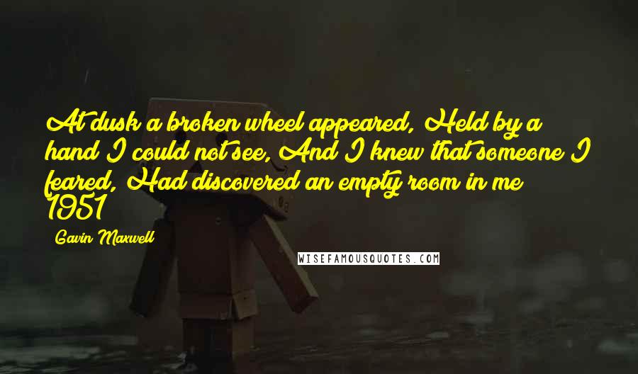 Gavin Maxwell Quotes: At dusk a broken wheel appeared, Held by a hand I could not see, And I knew that someone I feared, Had discovered an empty room in me" ~ 1951
