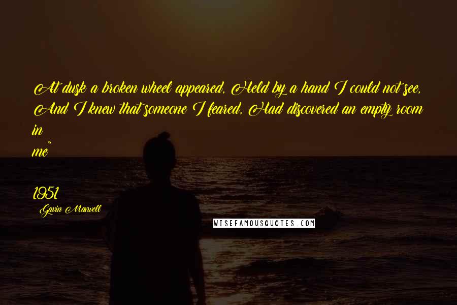 Gavin Maxwell Quotes: At dusk a broken wheel appeared, Held by a hand I could not see, And I knew that someone I feared, Had discovered an empty room in me" ~ 1951