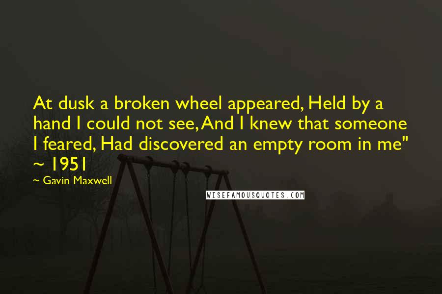 Gavin Maxwell Quotes: At dusk a broken wheel appeared, Held by a hand I could not see, And I knew that someone I feared, Had discovered an empty room in me" ~ 1951