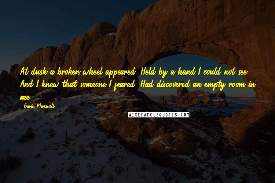 Gavin Maxwell Quotes: At dusk a broken wheel appeared, Held by a hand I could not see, And I knew that someone I feared, Had discovered an empty room in me" ~ 1951