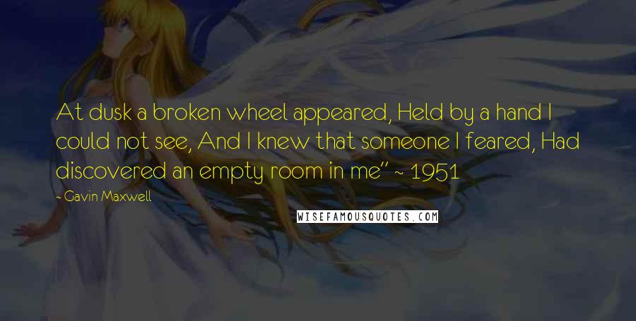 Gavin Maxwell Quotes: At dusk a broken wheel appeared, Held by a hand I could not see, And I knew that someone I feared, Had discovered an empty room in me" ~ 1951