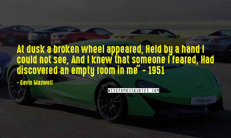 Gavin Maxwell Quotes: At dusk a broken wheel appeared, Held by a hand I could not see, And I knew that someone I feared, Had discovered an empty room in me" ~ 1951