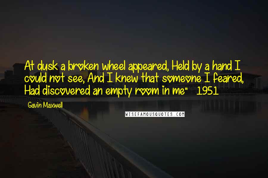 Gavin Maxwell Quotes: At dusk a broken wheel appeared, Held by a hand I could not see, And I knew that someone I feared, Had discovered an empty room in me" ~ 1951