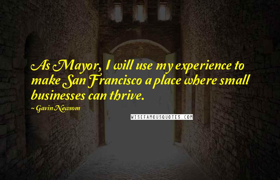 Gavin Newsom Quotes: As Mayor, I will use my experience to make San Francisco a place where small businesses can thrive.