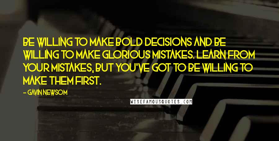 Gavin Newsom Quotes: Be willing to make bold decisions and be willing to make glorious mistakes. Learn from your mistakes, but you've got to be willing to make them first.