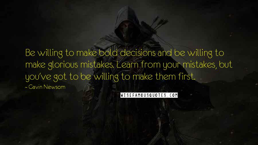 Gavin Newsom Quotes: Be willing to make bold decisions and be willing to make glorious mistakes. Learn from your mistakes, but you've got to be willing to make them first.