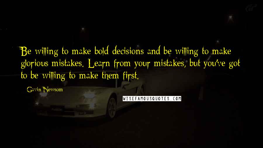 Gavin Newsom Quotes: Be willing to make bold decisions and be willing to make glorious mistakes. Learn from your mistakes, but you've got to be willing to make them first.