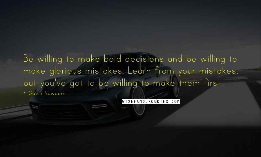 Gavin Newsom Quotes: Be willing to make bold decisions and be willing to make glorious mistakes. Learn from your mistakes, but you've got to be willing to make them first.