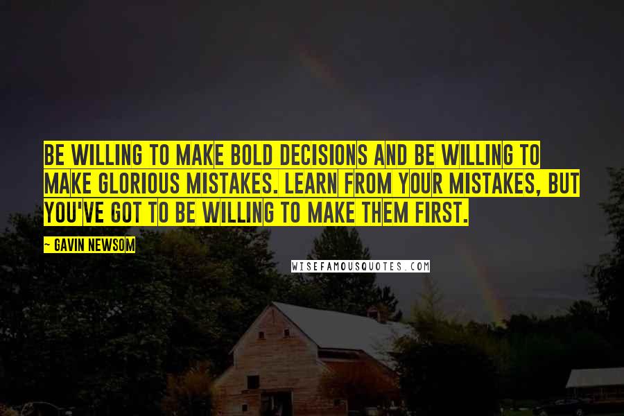 Gavin Newsom Quotes: Be willing to make bold decisions and be willing to make glorious mistakes. Learn from your mistakes, but you've got to be willing to make them first.