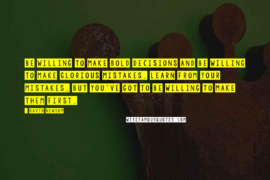 Gavin Newsom Quotes: Be willing to make bold decisions and be willing to make glorious mistakes. Learn from your mistakes, but you've got to be willing to make them first.