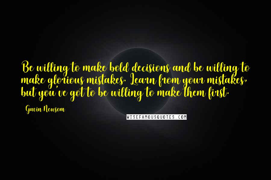 Gavin Newsom Quotes: Be willing to make bold decisions and be willing to make glorious mistakes. Learn from your mistakes, but you've got to be willing to make them first.