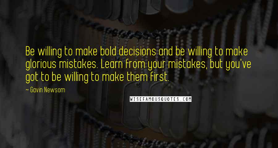 Gavin Newsom Quotes: Be willing to make bold decisions and be willing to make glorious mistakes. Learn from your mistakes, but you've got to be willing to make them first.