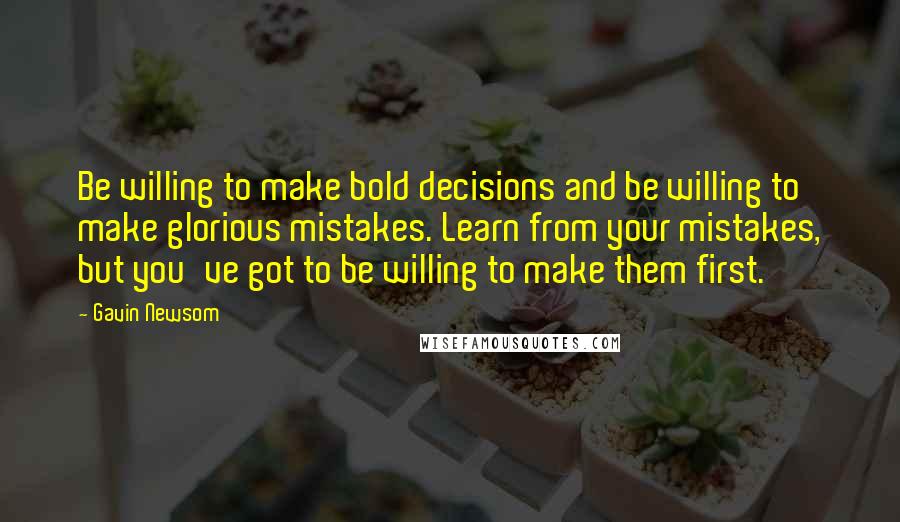 Gavin Newsom Quotes: Be willing to make bold decisions and be willing to make glorious mistakes. Learn from your mistakes, but you've got to be willing to make them first.