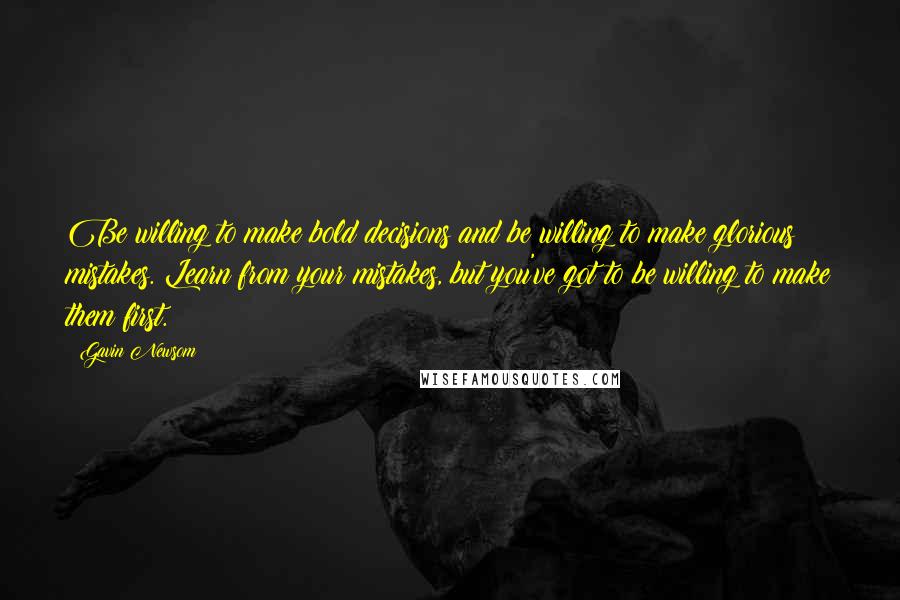 Gavin Newsom Quotes: Be willing to make bold decisions and be willing to make glorious mistakes. Learn from your mistakes, but you've got to be willing to make them first.