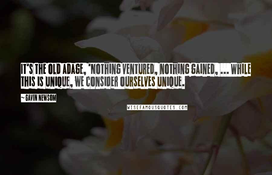 Gavin Newsom Quotes: It's the old adage, 'Nothing ventured, nothing gained, ... While this is unique, we consider ourselves unique.