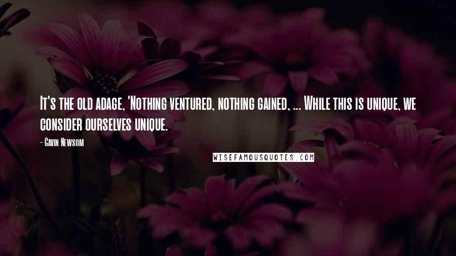 Gavin Newsom Quotes: It's the old adage, 'Nothing ventured, nothing gained, ... While this is unique, we consider ourselves unique.