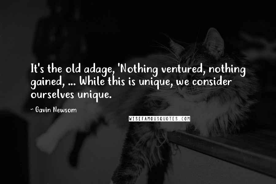 Gavin Newsom Quotes: It's the old adage, 'Nothing ventured, nothing gained, ... While this is unique, we consider ourselves unique.