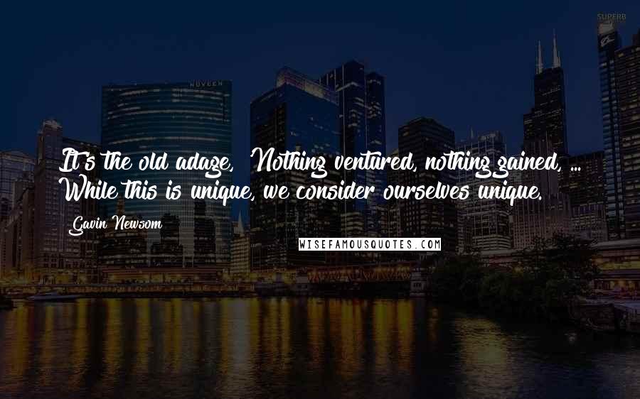 Gavin Newsom Quotes: It's the old adage, 'Nothing ventured, nothing gained, ... While this is unique, we consider ourselves unique.