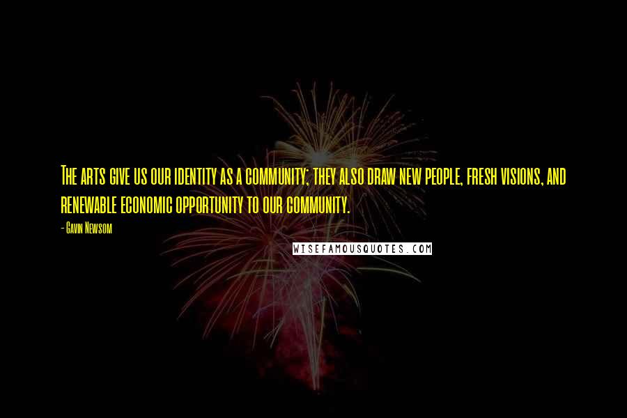 Gavin Newsom Quotes: The arts give us our identity as a community; they also draw new people, fresh visions, and renewable economic opportunity to our community.