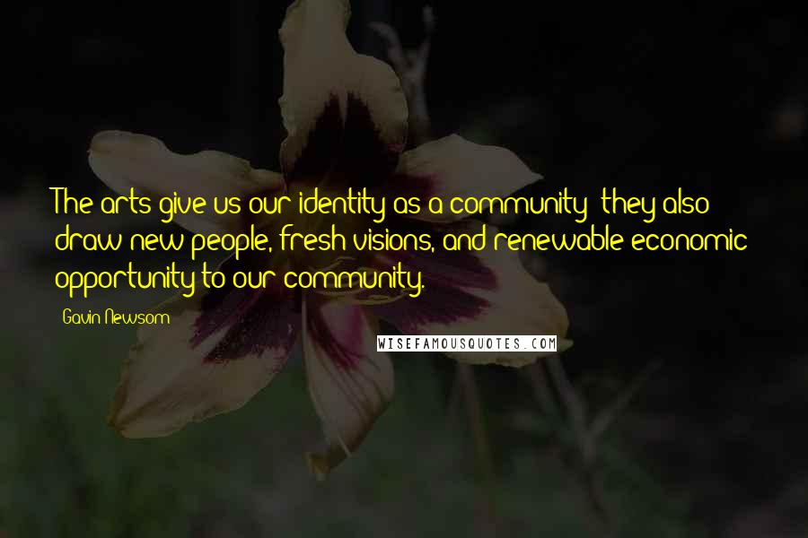 Gavin Newsom Quotes: The arts give us our identity as a community; they also draw new people, fresh visions, and renewable economic opportunity to our community.