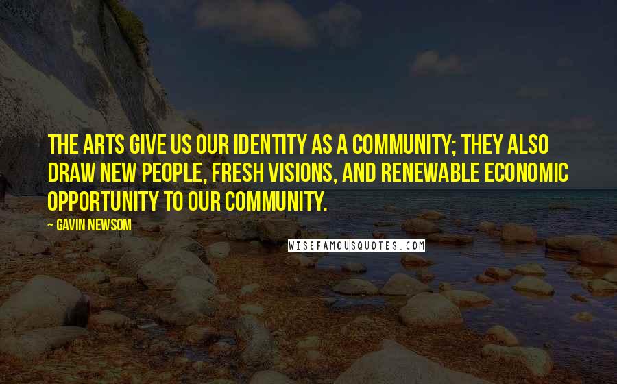 Gavin Newsom Quotes: The arts give us our identity as a community; they also draw new people, fresh visions, and renewable economic opportunity to our community.
