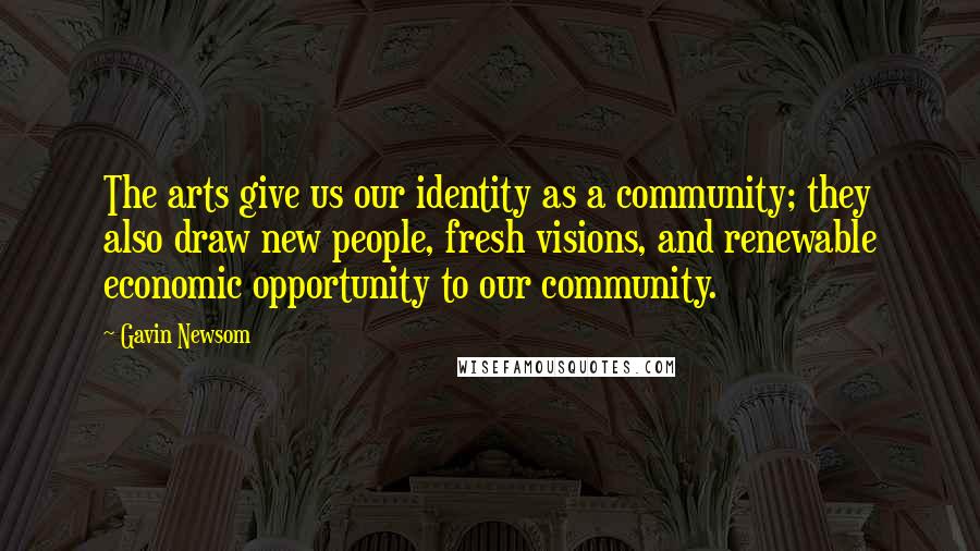 Gavin Newsom Quotes: The arts give us our identity as a community; they also draw new people, fresh visions, and renewable economic opportunity to our community.