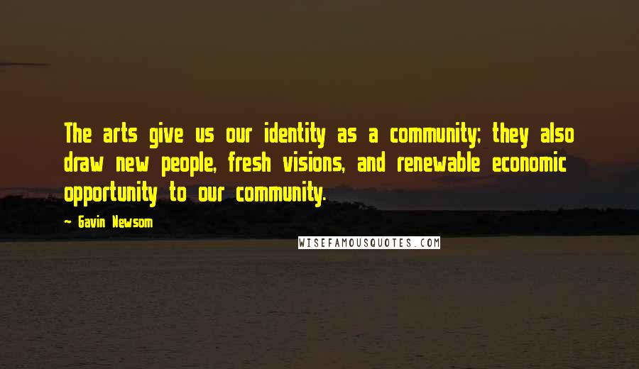 Gavin Newsom Quotes: The arts give us our identity as a community; they also draw new people, fresh visions, and renewable economic opportunity to our community.